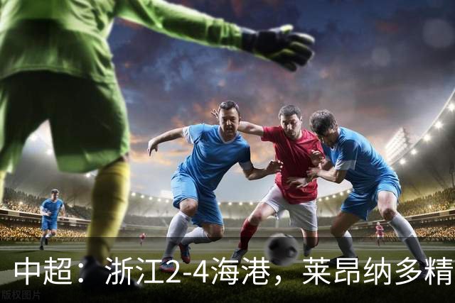 中超：浙江2-4海港，莱昂纳多精彩破门，颜骏凌扑点