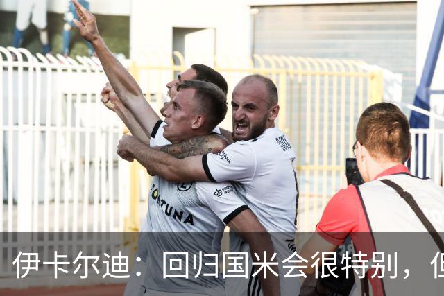 伊卡尔迪：回归国米会很特别，但我不会为回去而回去