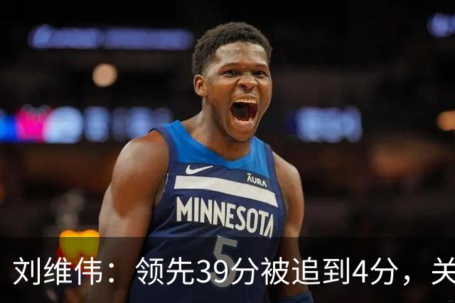 刘维伟：领先39分被追到4分，关键球经验有欠缺