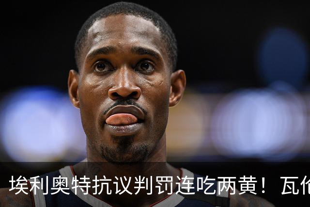 埃利奥特抗议判罚连吃两黄！瓦伦主帅暴怒：荒谬，他连西语都不会