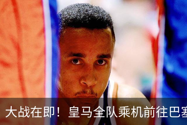 大战在即！皇马全队乘机前往巴塞罗那出战国家德比