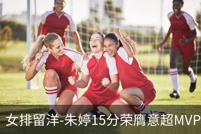 女排留洋-朱婷15分荣膺意超MVP 庄宇珊22分揽土超得分王
