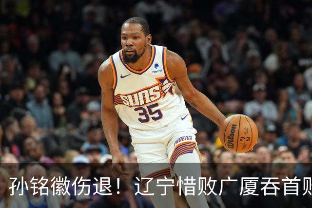孙铭徽伤退！辽宁惜败广厦吞首败 威尔斯战旧主狂轰36+7+5