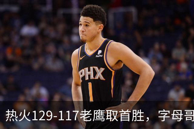 热火129-117老鹰取首胜，字母哥24+18，阿德巴约24+9