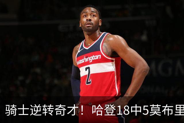 骑士逆转奇才！哈登18中5莫布里爆发，状元19+2创纪录，新秀全队第一